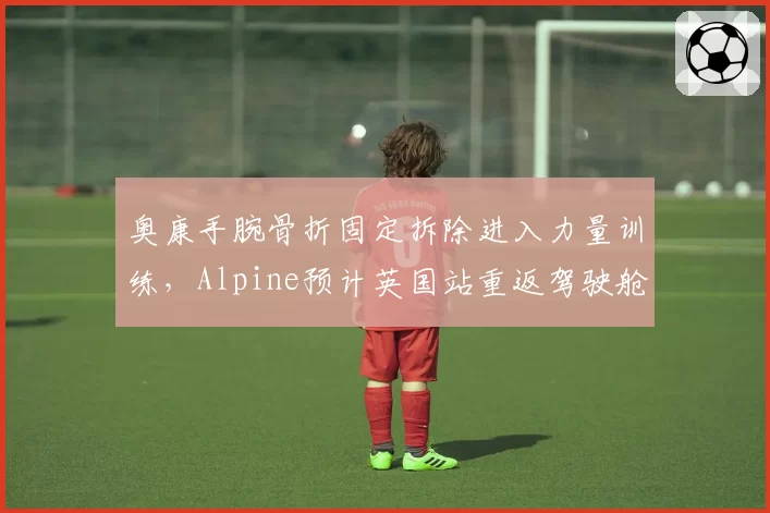 奥康手腕骨折固定拆除进入力量训练,Alpine预计英国站重返驾驶舱