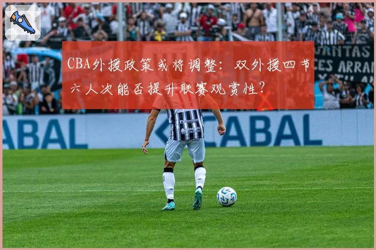 CBA外援政策或将调整：双外援四节六人次能否提升联赛观赏性？