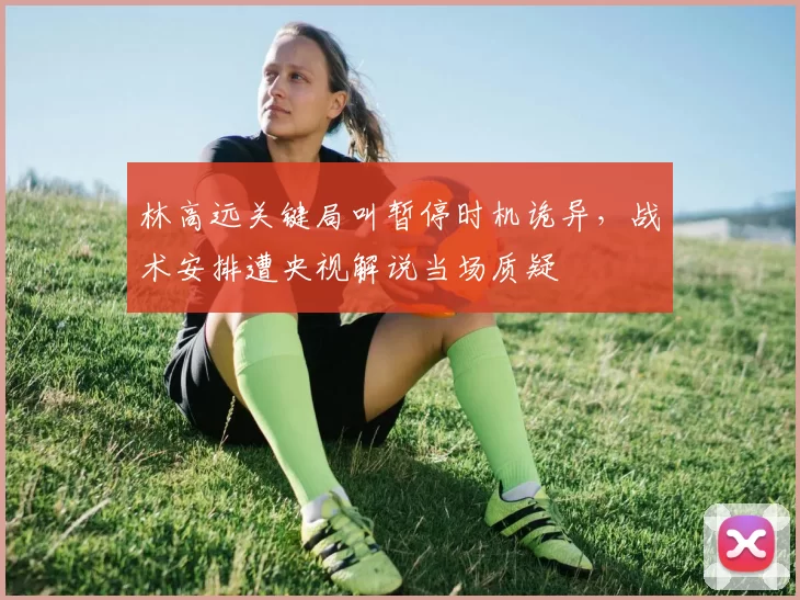 林高远关键局叫暂停时机诡异,战术安排遭央视解说当场质疑