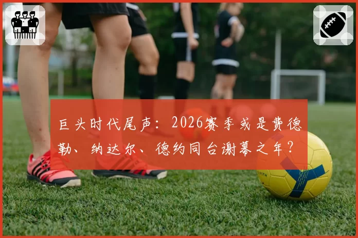 巨头时代尾声：2026赛季或是费德勒、纳达尔、德约同台谢幕之年？