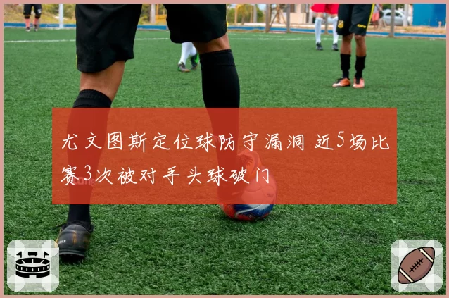 尤文图斯定位球防守漏洞 近5场比赛3次被对手头球破门