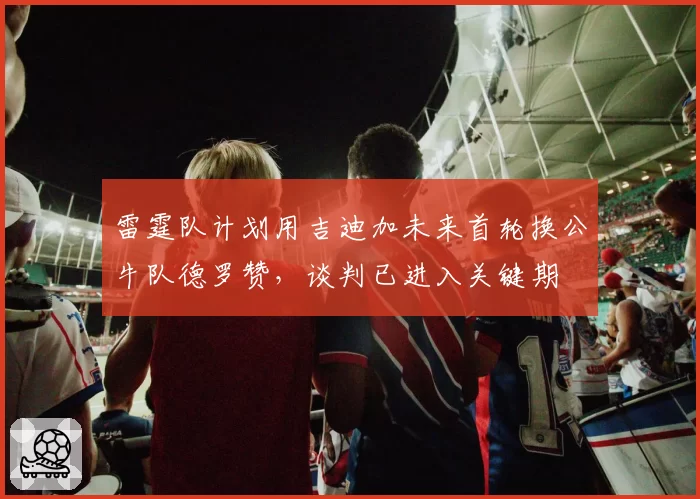 雷霆队计划用吉迪加未来首轮换公牛队德罗赞，谈判已进入关键期