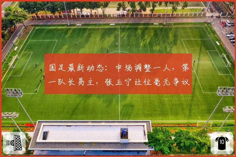 国足最新动态：中场调整一人，第一队长易主，张玉宁让位毫无争议