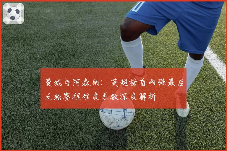 曼城与阿森纳：英超榜首两强最后五轮赛程难度系数深度解析