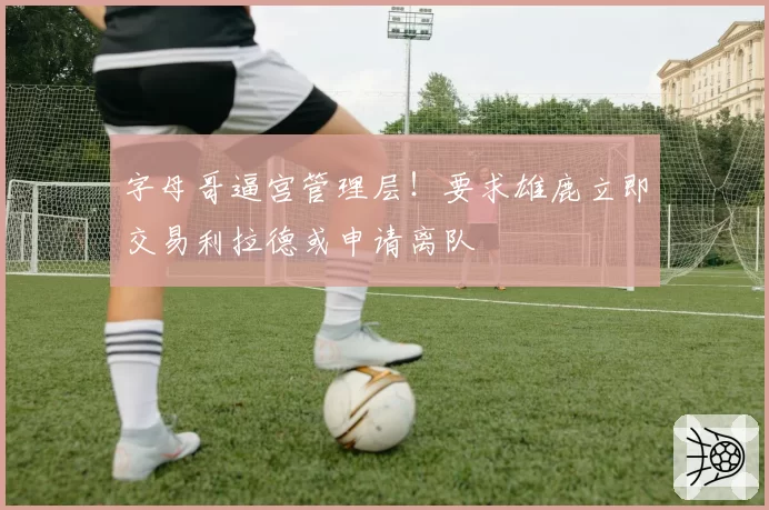 字母哥逼宫管理层!要求雄鹿立即交易利拉德或申请离队