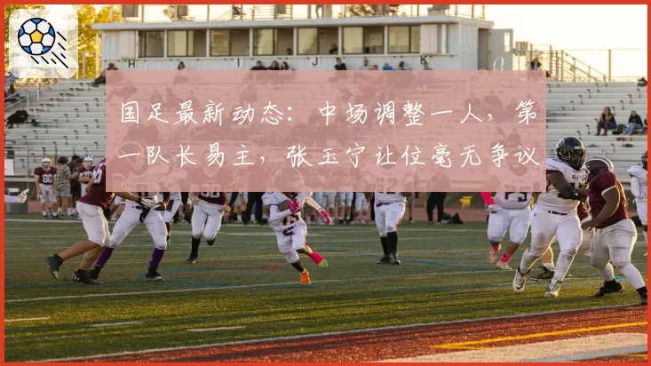国足最新动态：中场调整一人，第一队长易主，张玉宁让位毫无争议