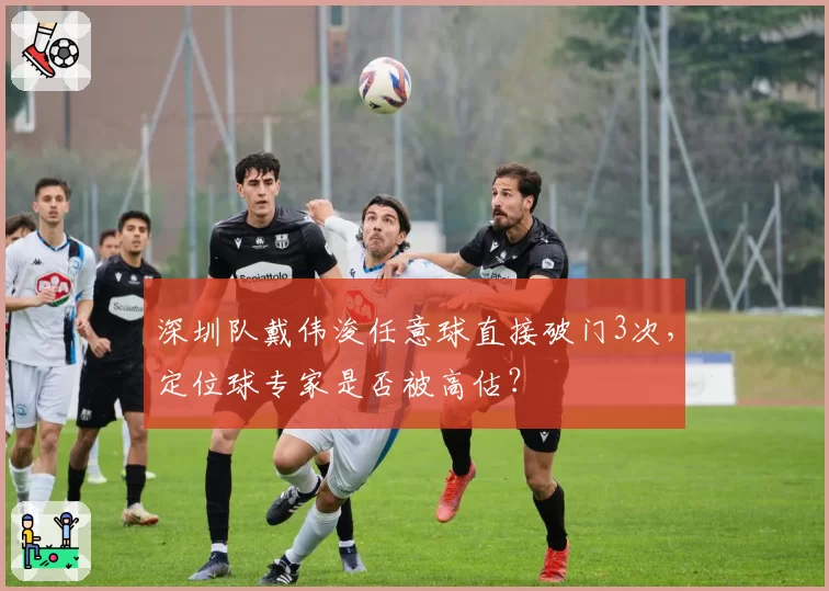 深圳队戴伟浚任意球直接破门3次，定位球专家是否被高估？