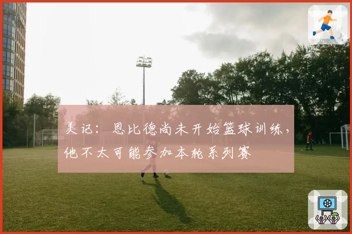 美记：恩比德尚未开始篮球训练，他不太可能参加本轮系列赛