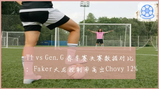 T1 vs Gen.G 春季赛决赛数据对比：Faker大龙控制率高出Chovy 12%