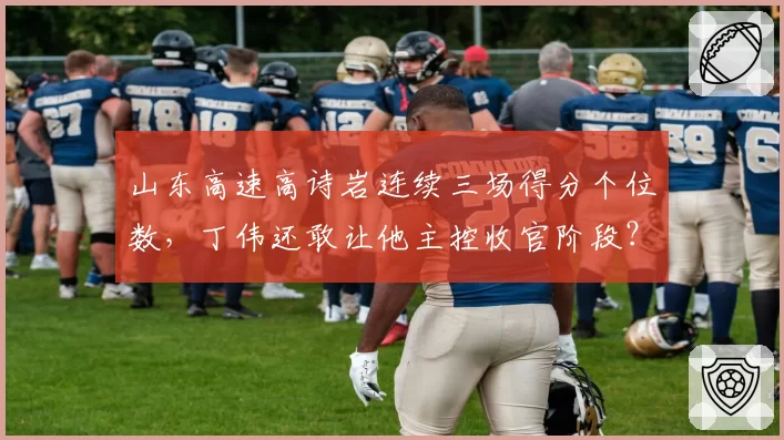 山东高速高诗岩连续三场得分个位数,丁伟还敢让他主控收官阶段?