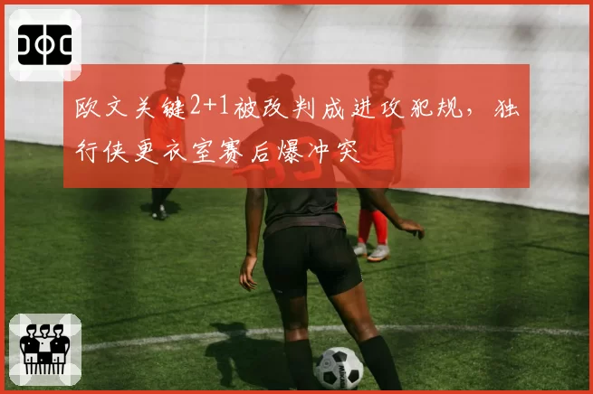 欧文关键2+1被改判成进攻犯规,独行侠更衣室赛后爆冲突