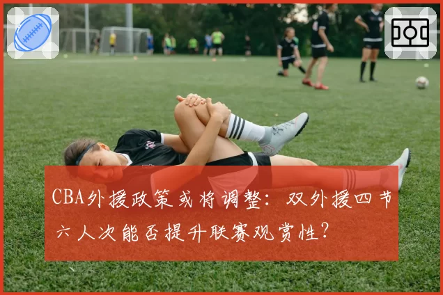 CBA外援政策或将调整:双外援四节六人次能否提升联赛观赏性?
