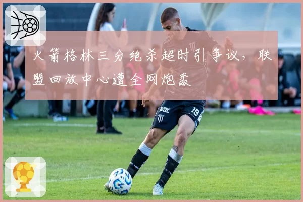 火箭格林三分绝杀超时引争议，联盟回放中心遭全网炮轰