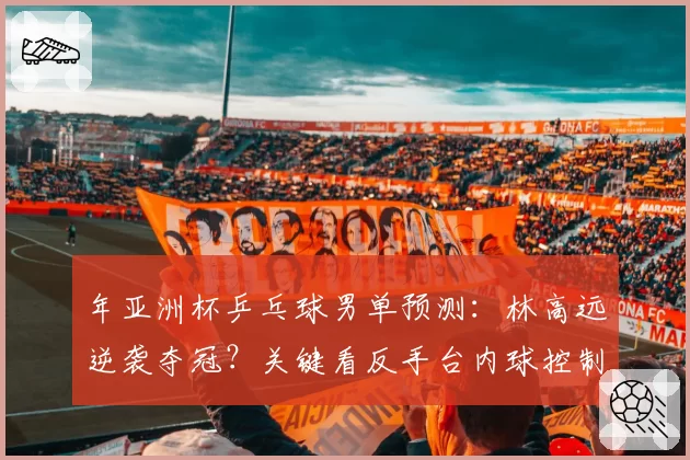 年亚洲杯乒乓球男单预测:林高远逆袭夺冠?关键看反手台内球控制