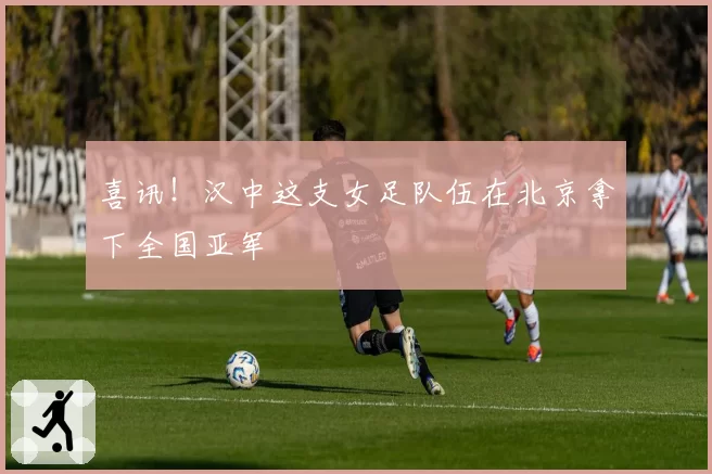 喜讯！汉中这支女足队伍在北京拿下全国亚军