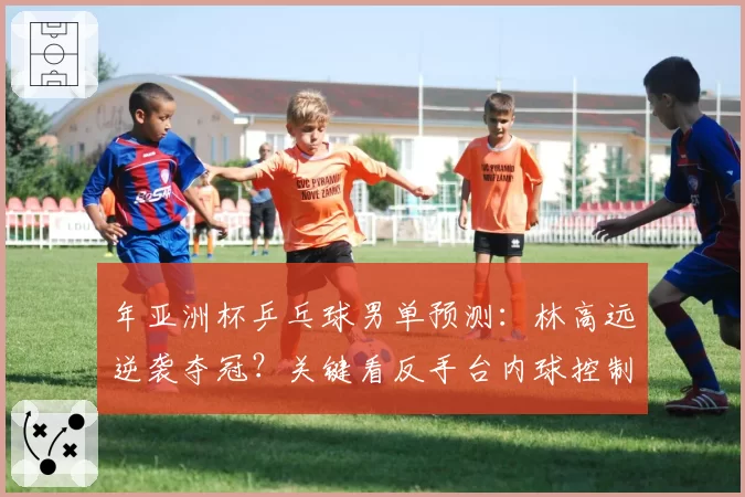 年亚洲杯乒乓球男单预测:林高远逆袭夺冠?关键看反手台内球控制