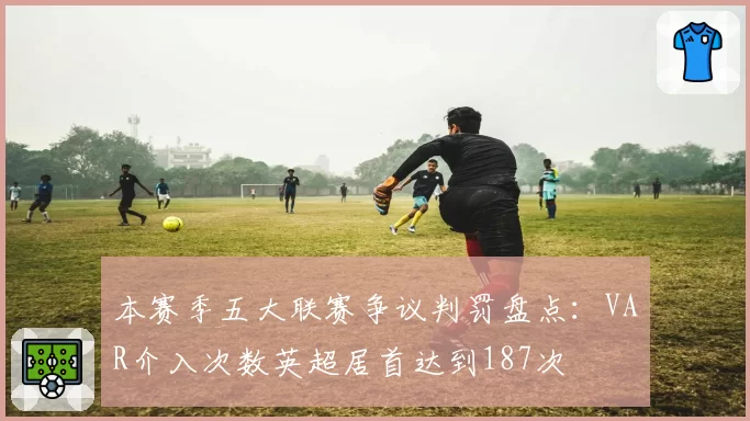 本赛季五大联赛争议判罚盘点:VAR介入次数英超居首达到187次