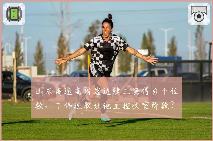 山东高速高诗岩连续三场得分个位数，丁伟还敢让他主控收官阶段？
