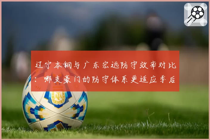 辽宁本钢与广东宏远防守效率对比:哪支豪门的防守体系更适应季后赛强度?