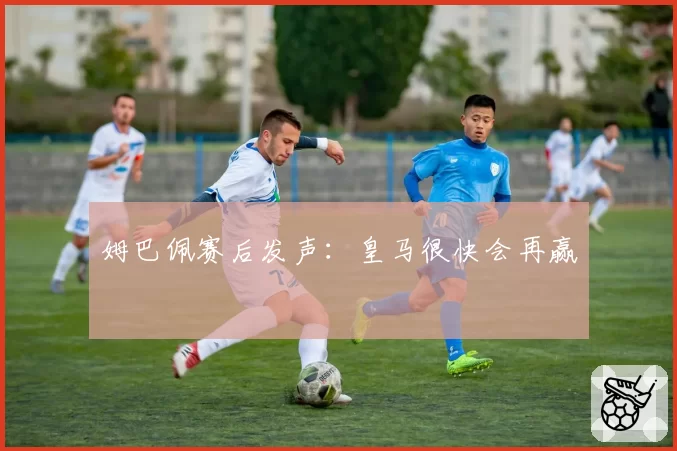 姆巴佩赛后发声：皇马很快会再赢