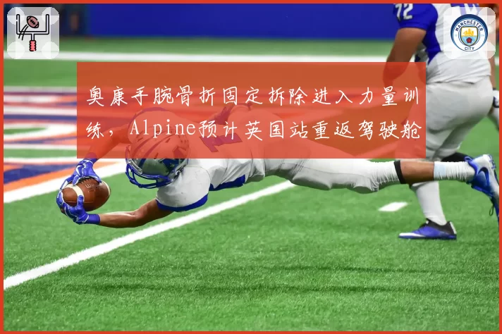 奥康手腕骨折固定拆除进入力量训练,Alpine预计英国站重返驾驶舱