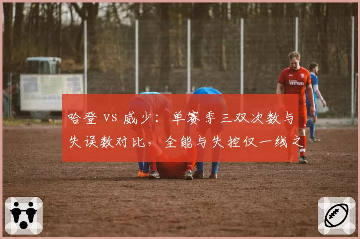 哈登 vs 威少：单赛季三双次数与失误数对比，全能与失控仅一线之隔