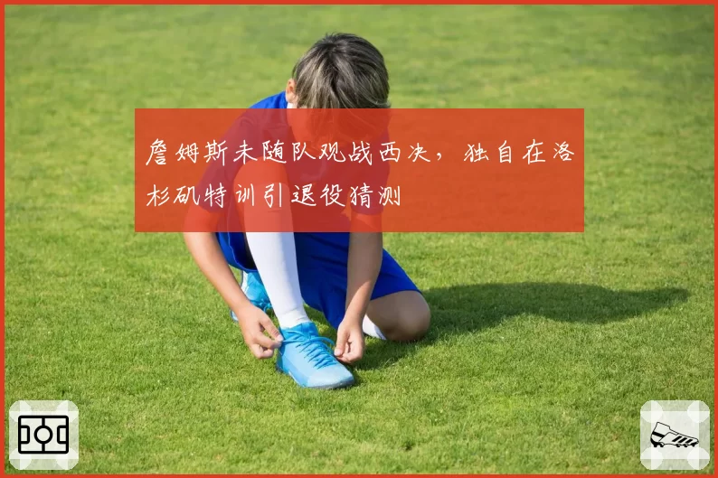 詹姆斯未随队观战西决，独自在洛杉矶特训引退役猜测