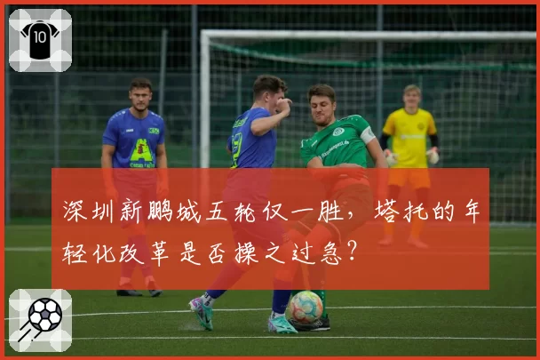 深圳新鹏城五轮仅一胜,塔托的年轻化改革是否操之过急?