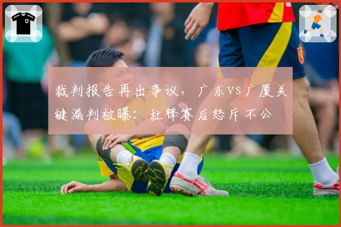 裁判报告再出争议，广东vs广厦关键漏判被曝：杜锋赛后怒斥不公