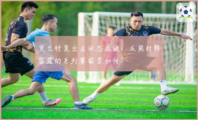 莫兰特复出后状态成谜,灰熊对阵雷霆的系列赛前景如何?