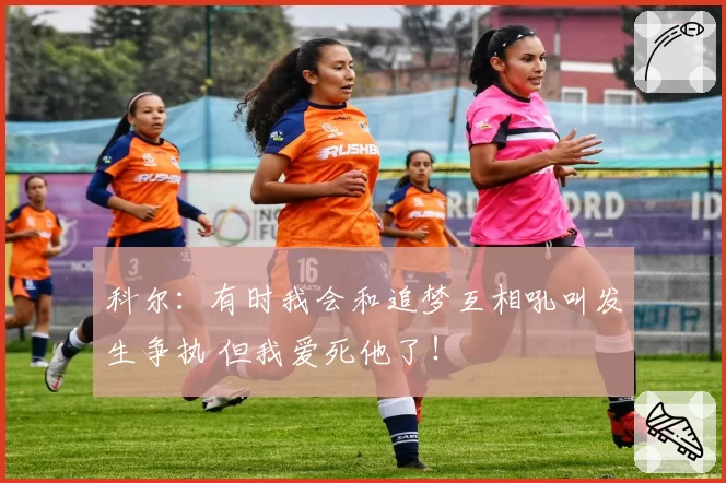 科尔：有时我会和追梦互相吼叫发生争执 但我爱死他了！