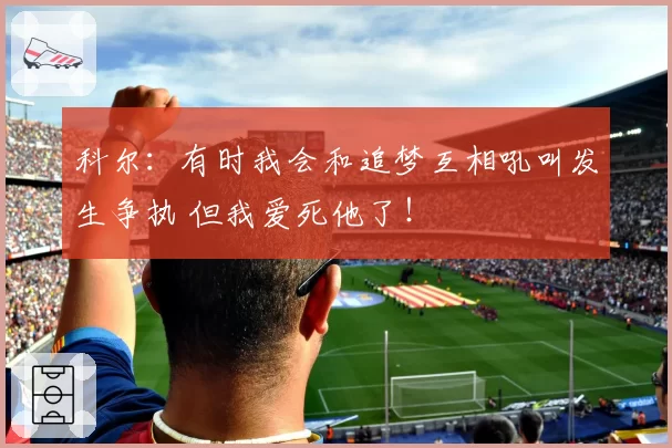 科尔：有时我会和追梦互相吼叫发生争执 但我爱死他了！