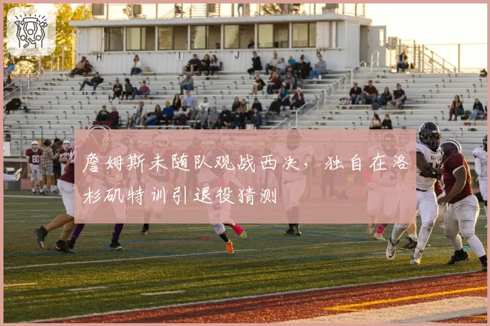 詹姆斯未随队观战西决,独自在洛杉矶特训引退役猜测
